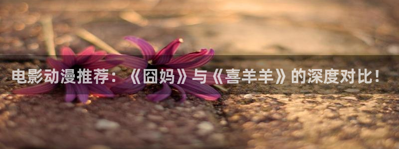 少女里番工口漫画：电影动漫推荐：《囧妈》与《喜羊羊》的深度对比！